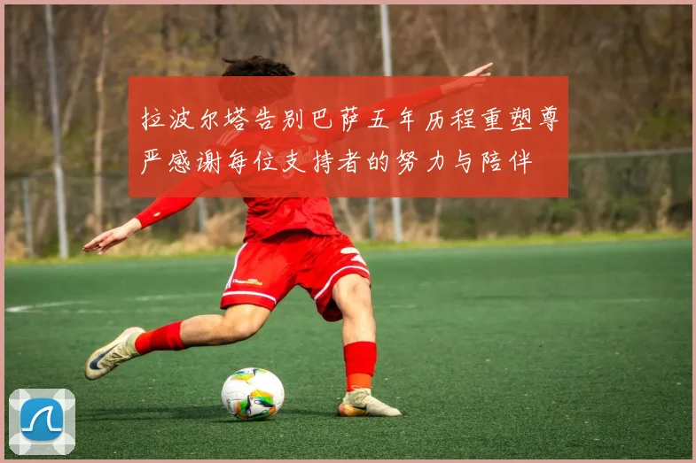 拉波尔塔告别巴萨五年历程重塑尊严感谢每位支持者的努力与陪伴