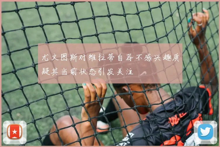 尤文图斯对维拉蒂自荐不感兴趣质疑其当前状态引发关注