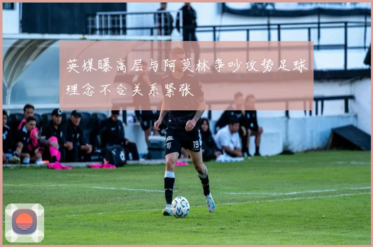 英媒曝高层与阿莫林争吵攻势足球理念不合关系紧张