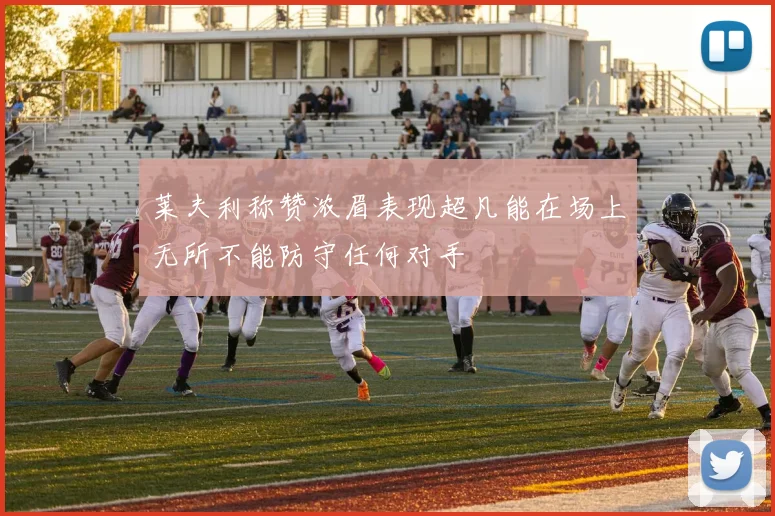 莱夫利称赞浓眉表现超凡能在场上无所不能防守任何对手