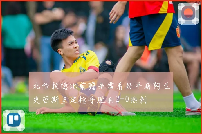 北伦敦德比前瞻老雷看好平局阿兰史密斯坚定枪手胜利2-0热刺