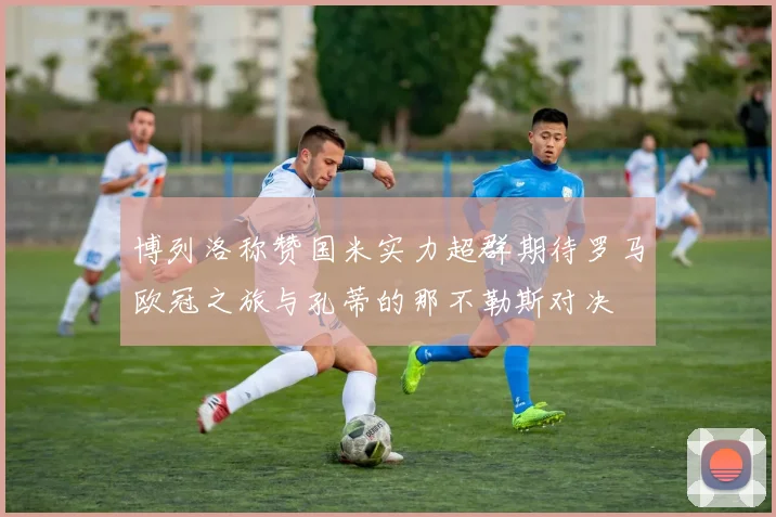博列洛称赞国米实力超群期待罗马欧冠之旅与孔蒂的那不勒斯对决