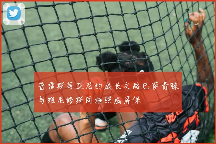 普雷斯蒂亚尼的成长之路巴萨青睐与维尼修斯同框照成屏保