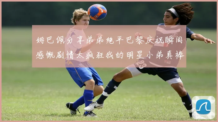 姆巴佩分享弟弟绝平巴黎庆祝瞬间感慨剧情太疯狂我的明星小弟真棒