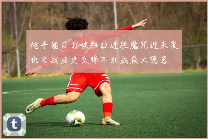 枪手能否打破维拉连胜魔咒迎来复仇之战历史交锋不利成最大隐患