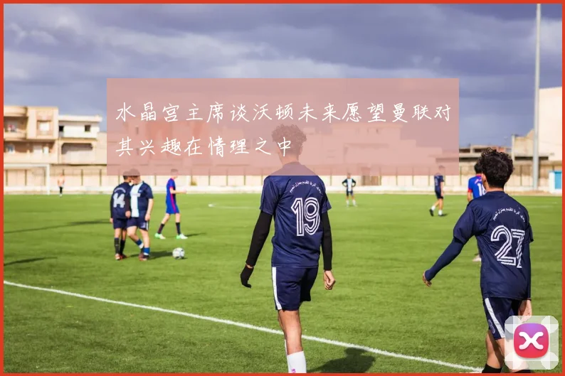 水晶宫主席谈沃顿未来愿望曼联对其兴趣在情理之中