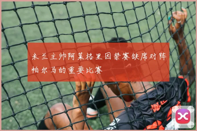 米兰主帅阿莱格里因禁赛缺席对阵帕尔马的重要比赛