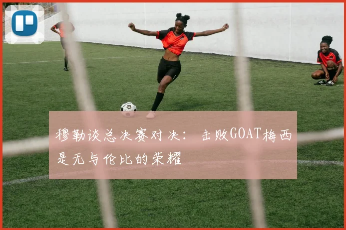穆勒谈总决赛对决：击败GOAT梅西是无与伦比的荣耀