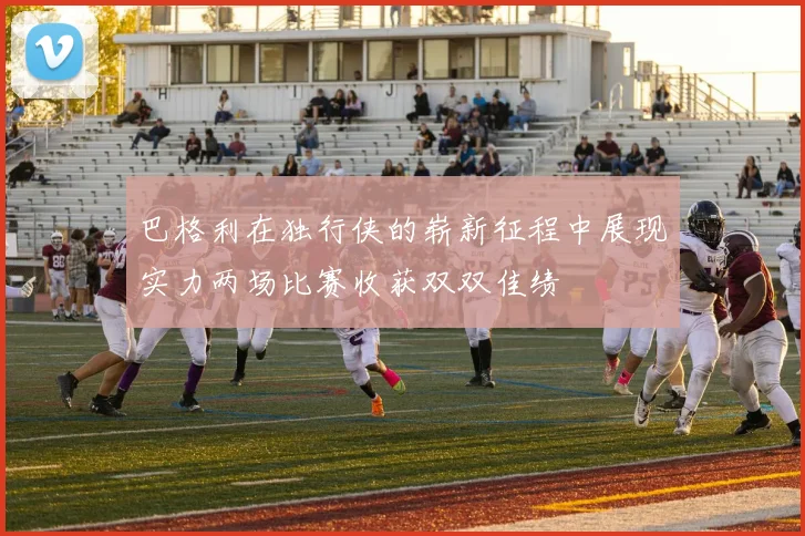 巴格利在独行侠的崭新征程中展现实力两场比赛收获双双佳绩