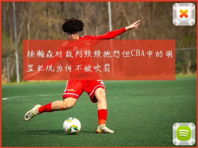 杨瀚森对裁判频频抱怨但CBA中的明显犯规为何不被吹罚