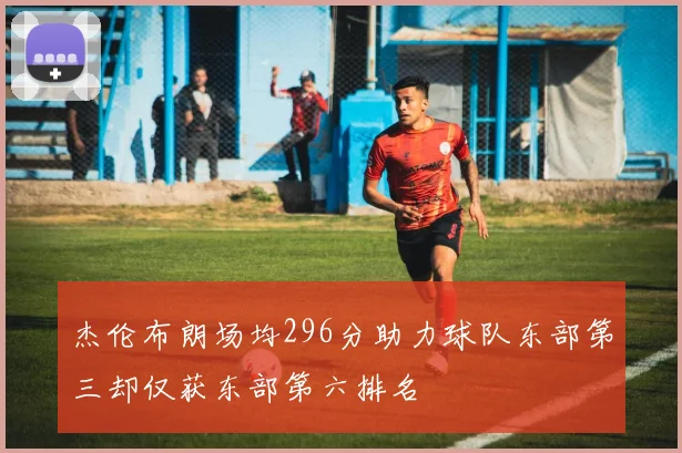 杰伦布朗场均296分助力球队东部第三却仅获东部第六排名