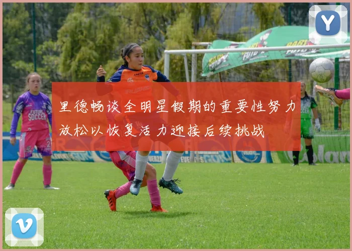 里德畅谈全明星假期的重要性努力放松以恢复活力迎接后续挑战