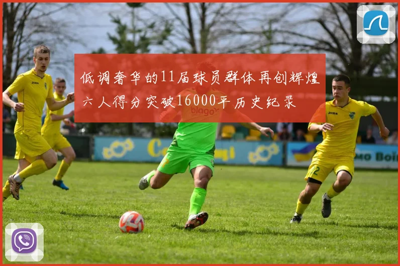 低调奢华的11届球员群体再创辉煌六人得分突破16000平历史纪录