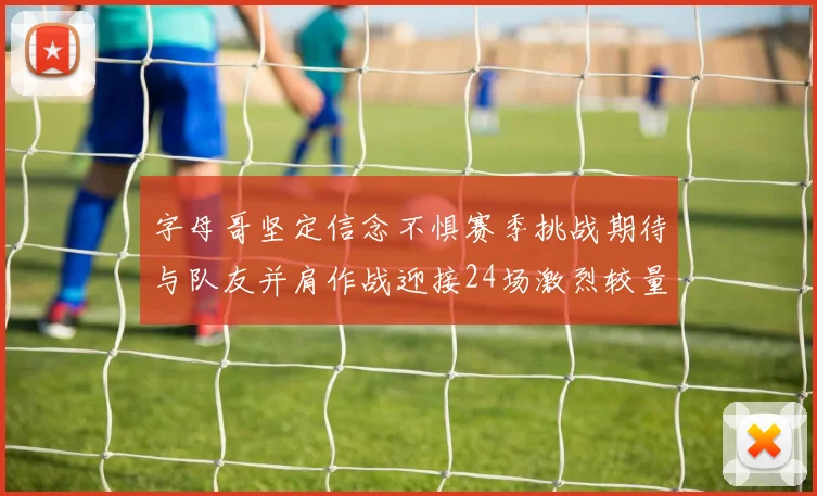 字母哥坚定信念不惧赛季挑战期待与队友并肩作战迎接24场激烈较量