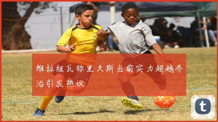 维拉纽瓦称里夫斯当前实力超越乔治引发热议