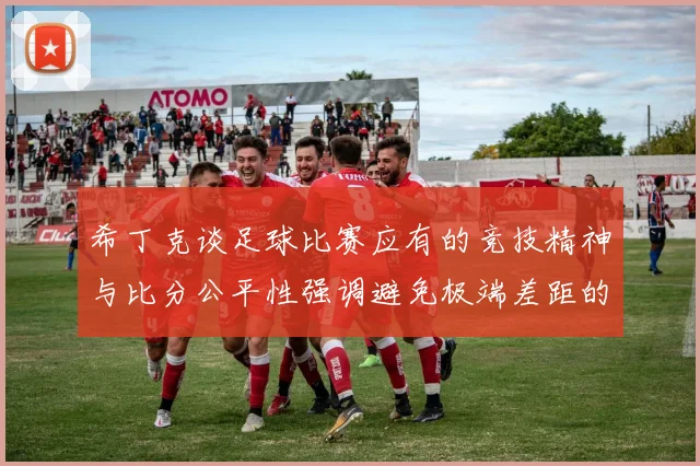 希丁克谈足球比赛应有的竞技精神与比分公平性强调避免极端差距的必要性