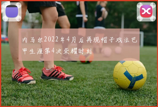 内马尔2022年4月后再现帽子戏法巴甲生涯第4次荣耀时刻