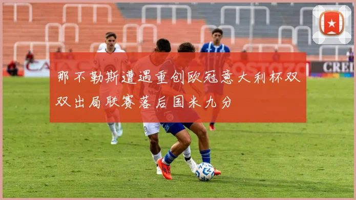 那不勒斯遭遇重创欧冠意大利杯双双出局联赛落后国米九分