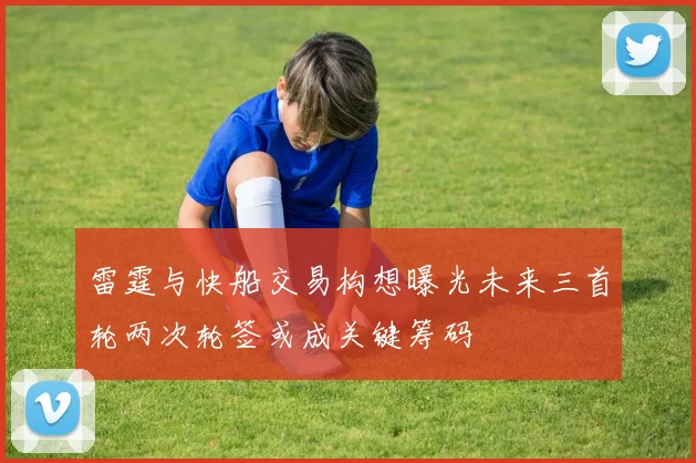 雷霆与快船交易构想曝光未来三首轮两次轮签或成关键筹码