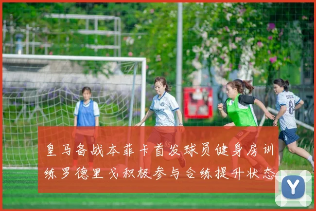 皇马备战本菲卡首发球员健身房训练罗德里戈积极参与合练提升状态