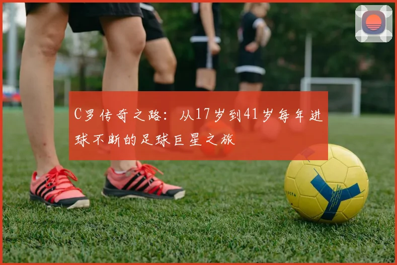C罗传奇之路：从17岁到41岁每年进球不断的足球巨星之旅