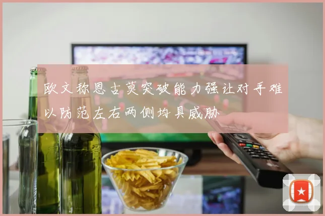欧文称恩古莫突破能力强让对手难以防范左右两侧均具威胁
