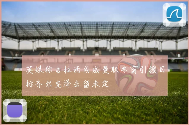 英媒称吉拉西或成曼联冬窗引援目标齐尔克泽去留未定