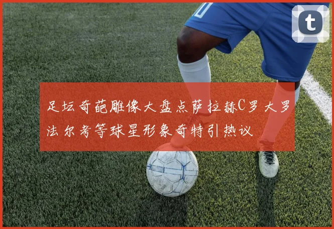 足坛奇葩雕像大盘点萨拉赫C罗大罗法尔考等球星形象奇特引热议