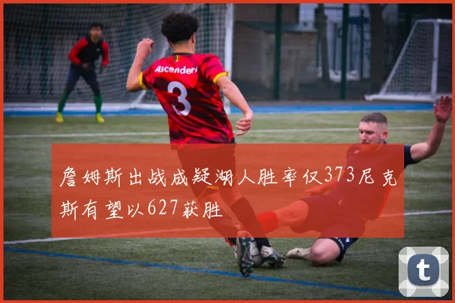 詹姆斯出战成疑湖人胜率仅373尼克斯有望以627获胜