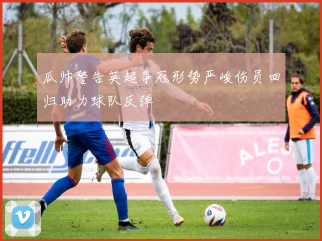 瓜帅警告英超争冠形势严峻伤员回归助力球队反弹