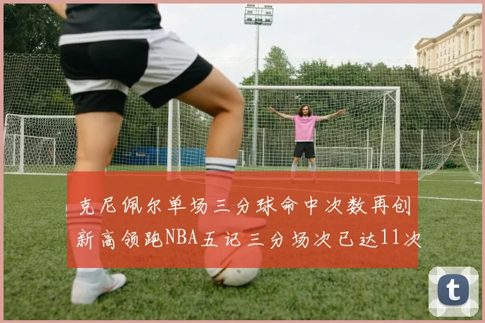 克尼佩尔单场三分球命中次数再创新高领跑NBA五记三分场次已达11次
