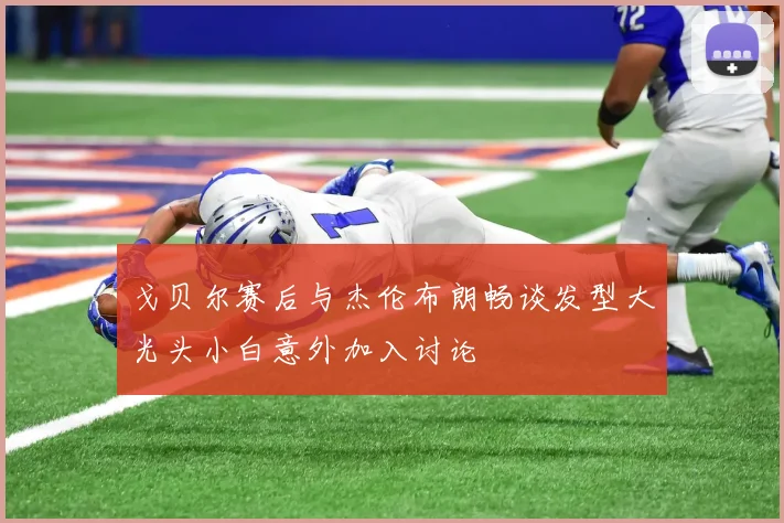 戈贝尔赛后与杰伦布朗畅谈发型大光头小白意外加入讨论