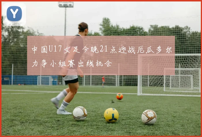 中国U17女足今晚21点迎战厄瓜多尔力争小组赛出线机会