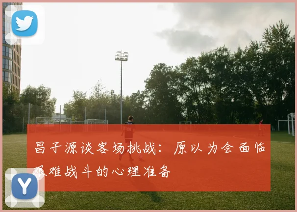 昌子源谈客场挑战：原以为会面临艰难战斗的心理准备