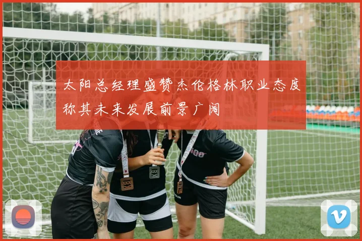 太阳总经理盛赞杰伦格林职业态度称其未来发展前景广阔