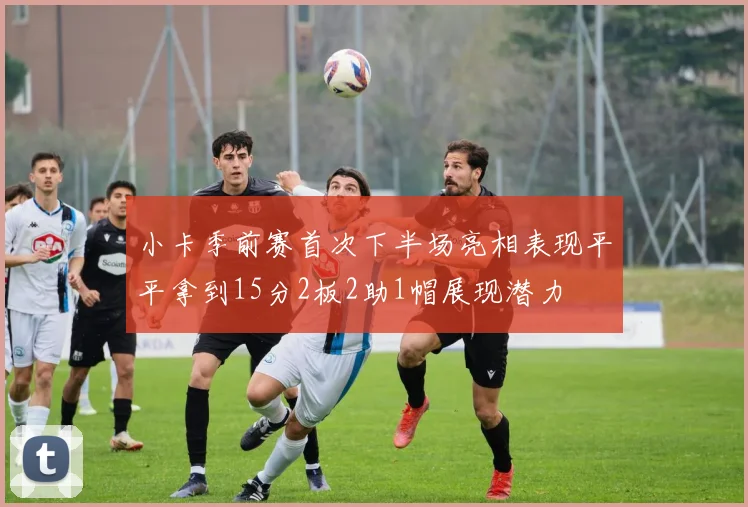 小卡季前赛首次下半场亮相表现平平拿到15分2板2助1帽展现潜力
