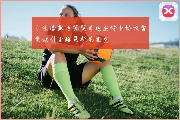 小法透露与苏契奇达成转会协议曾尝试引进路易斯恩里克